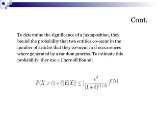 Cont.
To determine the significance of a juxtaposition, they
bound the probability that two entities co-occur in the
number of articles that they co-occur in if occurrences
where generated by a random process. To estimate this
probability they use a Chernoff Bound:
 