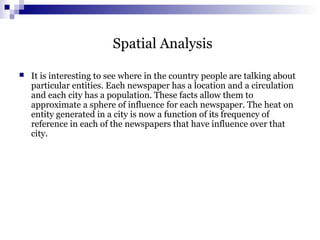 Spatial Analysis
 It is interesting to see where in the country people are talking about
particular entities. Each newspaper has a location and a circulation
and each city has a population. These facts allow them to
approximate a sphere of influence for each newspaper. The heat on
entity generated in a city is now a function of its frequency of
reference in each of the newspapers that have influence over that
city.
 