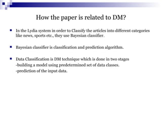 How the paper is related to DM?
 In the Lydia system in order to Classify the articles into different categories
like news, sports etc., they use Bayesian classifier.
 Bayesian classifier is classification and prediction algorithm.
 Data Classification is DM technique which is done in two stages
-building a model using predetermined set of data classes.
-prediction of the input data.
 
