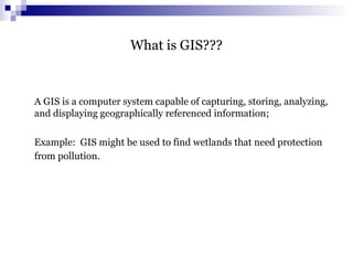 What is GIS???
A GIS is a computer system capable of capturing, storing, analyzing,
and displaying geographically referenced information;
Example: GIS might be used to find wetlands that need protection
from pollution.
 