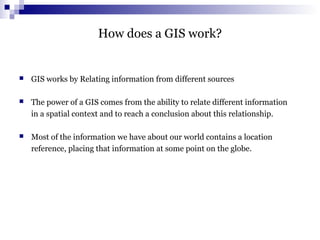 How does a GIS work?
 GIS works by Relating information from different sources
 The power of a GIS comes from the ability to relate different information
in a spatial context and to reach a conclusion about this relationship.
 Most of the information we have about our world contains a location
reference, placing that information at some point on the globe.
 