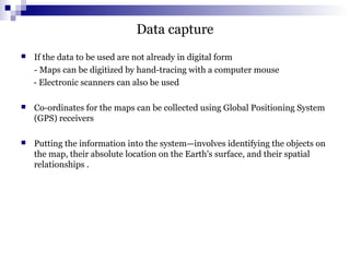 Data capture
 If the data to be used are not already in digital form
- Maps can be digitized by hand-tracing with a computer mouse
- Electronic scanners can also be used
 Co-ordinates for the maps can be collected using Global Positioning System
(GPS) receivers
 Putting the information into the system—involves identifying the objects on
the map, their absolute location on the Earth's surface, and their spatial
relationships .
 