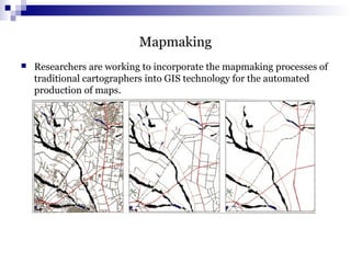 Mapmaking
 Researchers are working to incorporate the mapmaking processes of
traditional cartographers into GIS technology for the automated
production of maps.
 