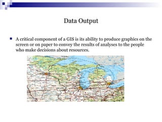 Data Output
 A critical component of a GIS is its ability to produce graphics on the
screen or on paper to convey the results of analyses to the people
who make decisions about resources.
 