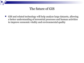 The future of GIS
 GIS and related technology will help analyze large datasets, allowing
a better understanding of terrestrial processes and human activities
to improve economic vitality and environmental quality
 