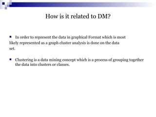 How is it related to DM?
 In order to represent the data in graphical Format which is most
likely represented as a graph cluster analysis is done on the data
set.
 Clustering is a data mining concept which is a process of grouping together
the data into clusters or classes.
 