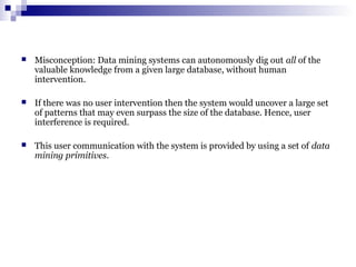  Misconception: Data mining systems can autonomously dig out all of the
valuable knowledge from a given large database, without human
intervention.
 If there was no user intervention then the system would uncover a large set
of patterns that may even surpass the size of the database. Hence, user
interference is required.
 This user communication with the system is provided by using a set of data
mining primitives.
 
