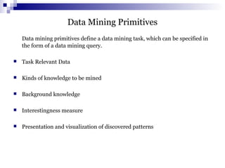 Data Mining Primitives
Data mining primitives define a data mining task, which can be specified in
the form of a data mining query.
 Task Relevant Data
 Kinds of knowledge to be mined
 Background knowledge
 Interestingness measure
 Presentation and visualization of discovered patterns
 