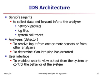 IDS Architecture Sensors (agent) to collect data and forward info to the analyzer network packets log files system call traces Analyzers (detector) To receive input from one or more sensors or from other analyzers To determine if an intrusion has occurred User interface To enable a user to view output from the system or control the behavior of the system 