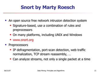 Snort by Marty Roesch An open source free network intrusion detection system Signature-based, use a combination of rules and preprocessors On many platforms, including UNIX and Windows www.snort.org Preprocessors IP defragmentation, port-scan detection, web traffic normalization, TCP stream reassembly, … Can analyze streams, not only a single packet at a time 