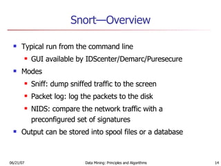 Snort—Overview Typical run from the command line GUI available by IDScenter/Demarc/Puresecure Modes Sniff: dump sniffed traffic to the screen Packet log: log the packets to the disk NIDS: compare the network traffic with a preconfigured set of signatures Output can be stored into spool files or a database 
