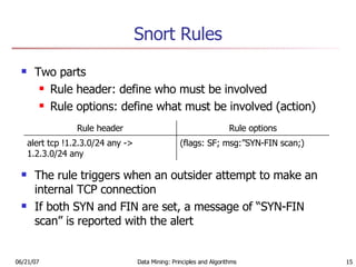 Snort Rules Two parts Rule header: define who must be involved Rule options: define what must be involved (action) The rule triggers when an outsider attempt to make an internal TCP connection If both SYN and FIN are set, a message of “SYN-FIN scan” is reported with the alert (flags: SF; msg:”SYN-FIN scan;) alert tcp !1.2.3.0/24 any -> 1.2.3.0/24 any Rule options Rule header 