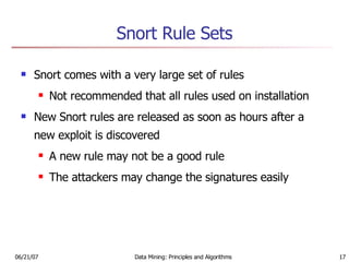 Snort Rule Sets Snort comes with a very large set of rules Not recommended that all rules used on installation New Snort rules are released as soon as hours after a new exploit is discovered A new rule may not be a good rule The attackers may change the signatures easily 