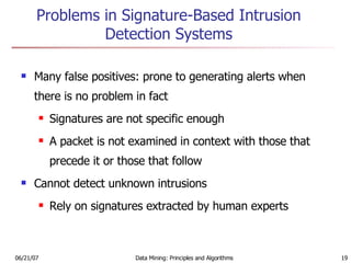 Problems in Signature-Based Intrusion Detection Systems Many false positives: prone to generating alerts when there is no problem in fact Signatures are not specific enough A packet is not examined in context with those that precede it or those that follow Cannot detect unknown intrusions Rely on signatures extracted by human experts 