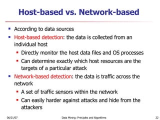 Host-based vs. Network-based According to data sources Host-based detection : the data is collected from an individual host Directly monitor the host data files and OS processes Can determine exactly which host resources are the targets of a particular attack Network-based detection : the data is traffic across the network A set of traffic sensors within the network Can easily harder against attacks and hide from the attackers 