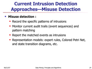Current Intrusion Detection Approaches—Misuse Detection Misuse detection : Record the specific patterns of intrusions Monitor current audit trails (event sequences) and pattern matching  Report the matched events as intrusions  Representation models: expert rules, Colored Petri Net, and state transition diagrams, etc. 