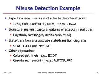 Misuse Detection Example   Expert systems: use a set of rules to describe attacks IDES, ComputerWatch, NIDX, P-BEST, ISOA Signature analysis: capture features of attacks in audit trail Haystack, NetRanger, RealSecure, MuSig State-transition analysis: use state-transition diagrams STAT,USTAT and NetSTAT Other approaches Colored petri nets, e.g., IDIOT Case-based reasoning, e.g., AUTOGUARD 