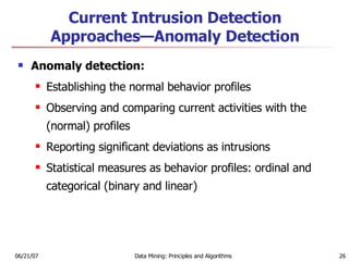 Current Intrusion Detection Approaches—Anomaly Detection Anomaly detection:  Establishing the normal behavior profiles  Observing and comparing current activities with the (normal) profiles  Reporting significant deviations as intrusions  Statistical measures as behavior profiles: ordinal and categorical (binary and linear) 