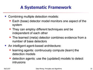 A Systematic Framework Combining multiple detection models:   Each (base) detector model monitors one aspect of the system  They can employ different techniques and be independent of each other  The learned (meta) detector combines evidence from a number of base detectors An intelligent agent-based architecture :  learning agents: continuously compute (learn) the detection models  detection agents: use the (updated) models to detect intrusions 