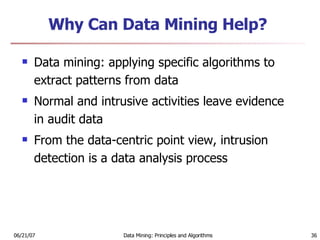 Why Can Data Mining Help? Data mining: applying specific algorithms to extract patterns from data  Normal and intrusive activities leave evidence in audit data  From the data-centric point view, intrusion detection is a data analysis process  