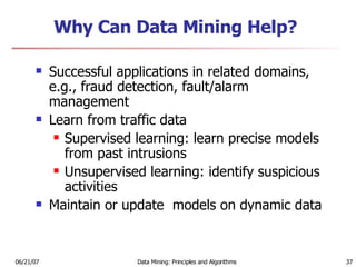 Why Can Data Mining Help? Successful applications in related domains, e.g., fraud detection, fault/alarm management Learn from traffic data Supervised learning: learn precise models from past intrusions Unsupervised learning: identify suspicious activities Maintain or update  models on dynamic data 