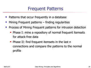 Frequent Patterns Patterns that occur frequently in a database Mining Frequent patterns – finding regularities  Process of Mining Frequent patterns for intrusion detection  Phase I: mine a repository of normal frequent itemsets for attack-free data Phase II: find frequent itemsets in the last n connections and compare the patterns to the normal profile 