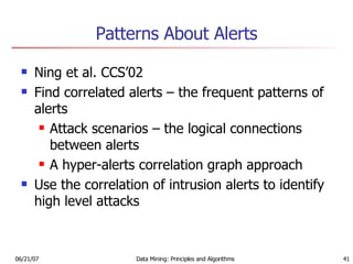 Patterns About Alerts Ning et al. CCS’02 Find correlated alerts – the frequent patterns of alerts Attack scenarios – the logical connections between alerts A hyper-alerts correlation graph approach Use the correlation of intrusion alerts to identify high level attacks 