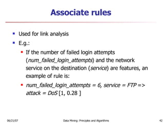 Associate rules Used for link analysis E.g.: If the number of failed login attempts ( num_failed_login_attempts ) and the network service on the destination ( service ) are features, an example of rule is: num_failed_login_attempts = 6, service = FTP  =>  attack = DoS  [1, 0.28 ] 