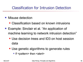 Classification for Intrusion Detection Misuse detection Classification based on known intrusions Example: Sinclair et al. “An application of machine learning to network intrusion detection” Use decision trees and ID3 on host session data Use genetic algorithms to generate rules If <pattern> then <alert> 