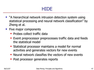 HIDE “ A hierarchical network intrusion detection system using statistical processing and neural network classification” by Zheng et al. Five major components Probes collect traffic data Event preprocessor preprocesses traffic data and feeds the statistical model Statistical processor maintains a model for normal activities and generates vectors for new events Neural network classifies the vectors of new events Post processor generates reports 