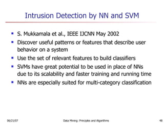Intrusion Detection by NN and SVM S. Mukkamala et al., IEEE IJCNN May 2002 Discover useful patterns or features that describe user behavior on a system Use the set of relevant features to build classifiers SVMs have great potential to be used in place of NNs due to its scalability and faster training and running time NNs are especially suited for multi-category classification 