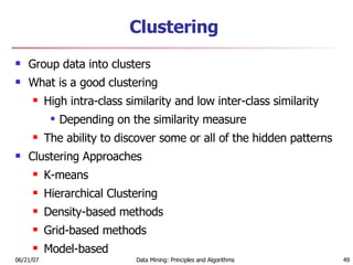 Clustering Group data into clusters What is a good clustering High intra-class similarity and low inter-class similarity Depending on the similarity measure  The ability to discover some or all of the hidden patterns Clustering Approaches K-means Hierarchical Clustering Density-based methods Grid-based methods Model-based 