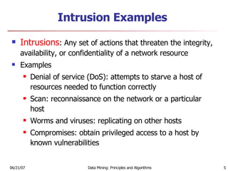 Intrusion Examples Intrusions : Any set of actions that threaten the integrity, availability, or confidentiality of a network resource Examples Denial of service (DoS): attempts to starve a host of resources needed to function correctly Scan: reconnaissance on the network or a particular host Worms and viruses: replicating on other hosts Compromises: obtain privileged access to a host by known vulnerabilities 