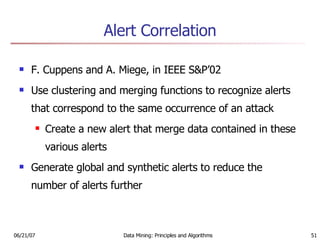 Alert Correlation F. Cuppens and A. Miege, in IEEE S&P’02 Use clustering and merging functions to recognize alerts that correspond to the same occurrence of an attack Create a new alert that merge data contained in these various alerts Generate global and synthetic alerts to reduce the number of alerts further 