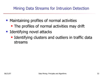 Mining Data Streams for Intrusion Detection Maintaining profiles of normal activities The profiles of normal activities may drift Identifying novel attacks Identifying clusters and outliers in traffic data streams 