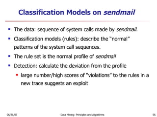 Classification Models on  sendmail   The data: sequence of system calls made by  sendmail .  Classification models (rules): describe the “normal” patterns of the system call sequences.  The rule set is the normal profile of  sendmail   Detection: calculate the deviation from the profile   large number/high scores of “violations” to the rules in a new trace suggests an exploit  