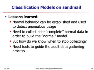 Classification Models on sendmail Lessons learned:  Normal behavior can be established and used to detect anomalous usage  Need to collect near “complete” normal data in order to build the “normal” model  But how do we know when to stop collecting?  Need tools to guide the audit data gathering process 