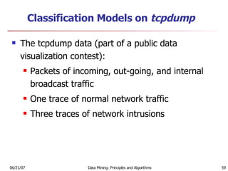 Classification Models on  tcpdump   The tcpdump data (part of a public data visualization contest):  Packets of incoming, out-going, and internal broadcast traffic  One trace of normal network traffic  Three traces of network intrusions 