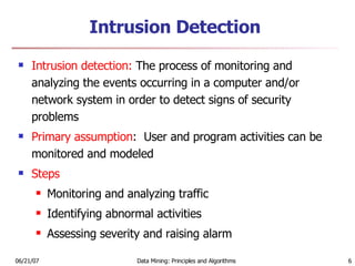 Intrusion Detection Intrusion detection:  The process of monitoring and analyzing the events occurring in a computer and/or network system in order to detect signs of security problems Primary assumption :  User and program activities can be monitored and modeled  Steps Monitoring and analyzing traffic Identifying abnormal activities Assessing severity and raising alarm 
