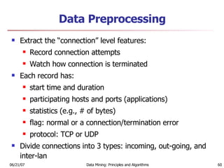 Data Preprocessing Extract the “connection” level features:  Record connection attempts  Watch how connection is terminated Each record has:  start time and duration  participating hosts and ports (applications)  statistics (e.g., # of bytes)  flag: normal or a connection/termination error  protocol: TCP or UDP  Divide connections into 3 types: incoming, out-going, and inter-lan 