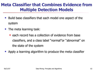 Meta Classifier that Combines Evidence from Multiple Detection Models Build base classifiers that each model one aspect of the system  The meta learning task:  each record has a collection of evidence from base classifiers, and a class label “normal”or “abnormal” on the state of the system  Apply a learning algorithm to produce the meta classifier 
