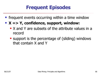 Frequent Episodes frequent events occurring within a time window X => Y, confidence, support, window:  X and Y are subsets of the attribute values in a record  support is the percentage of (sliding) windows that contain X and Y  