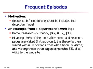 Frequent Episodes Motivation:  Sequence information needs to be included in a detection model  An example from a department’s web log:  home, research => theory, [0.2, 0.05], [30]  Meaning: 20% of the time, after home and research pages are visited (in that order), the theory is then visited within 30 seconds from when home is visited; and visiting these three pages constitutes 5% of all visits to the web site  