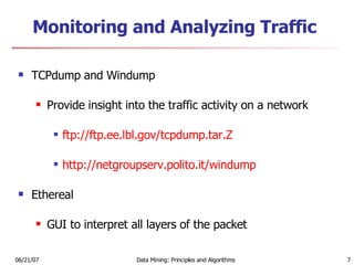 Monitoring and Analyzing Traffic TCPdump and Windump Provide insight into the traffic activity on a network ftp:// ftp.ee.lbl.gov/tcpdump.tar.Z http:// netgroupserv.polito.it/windump Ethereal GUI to interpret all layers of the packet 