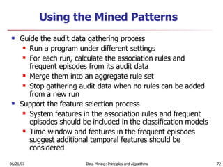 Using the Mined Patterns  Guide the audit data gathering process Run a program under different settings  For each run, calculate the association rules and frequent episodes from its audit data  Merge them into an aggregate rule set  Stop gathering audit data when no rules can be added from a new run Support the feature selection process System features in the association rules and frequent episodes should be included in the classification models  Time window and features in the frequent episodes suggest additional temporal features should be considered 