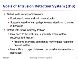 Goals of Intrusion Detection System (IDS) Detect wide variety of intrusions Previously known and unknown attacks Suggests need to learn/adapt to new attacks or changes in behavior Detect intrusions in timely fashion May need to be real-time, especially when system responds to intrusion Problem: analyzing commands may impact response time of system May suffice to report intrusion occurred a few minutes or hours ago 