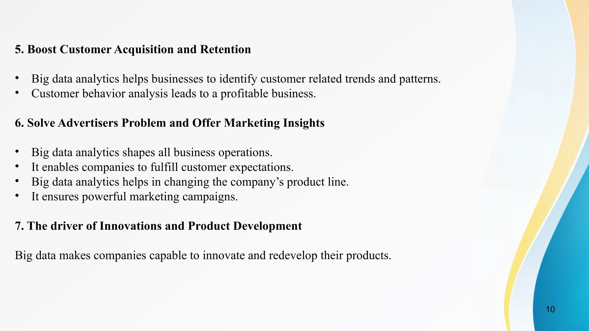 10
5. Boost Customer Acquisition and Retention
• Big data analytics helps businesses to identify customer related trends and patterns.
• Customer behavior analysis leads to a profitable business.
6. Solve Advertisers Problem and Offer Marketing Insights
• Big data analytics shapes all business operations.
• It enables companies to fulfill customer expectations.
• Big data analytics helps in changing the company’s product line.
• It ensures powerful marketing campaigns.
7. The driver of Innovations and Product Development
Big data makes companies capable to innovate and redevelop their products.
 