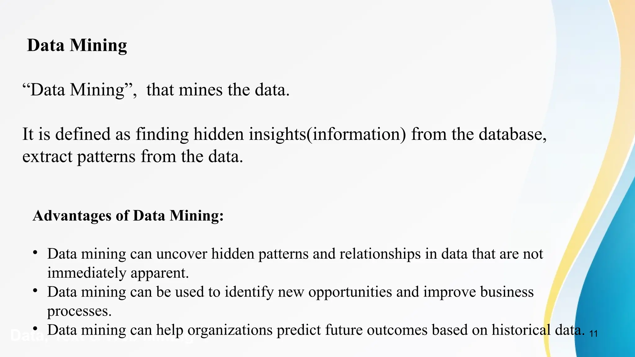 11
Data, Text & Web Mining
Data Mining
“Data Mining”, that mines the data.
It is defined as finding hidden insights(information) from the database,
extract patterns from the data.
Advantages of Data Mining:
• Data mining can uncover hidden patterns and relationships in data that are not
immediately apparent.
• Data mining can be used to identify new opportunities and improve business
processes.
• Data mining can help organizations predict future outcomes based on historical data.
 