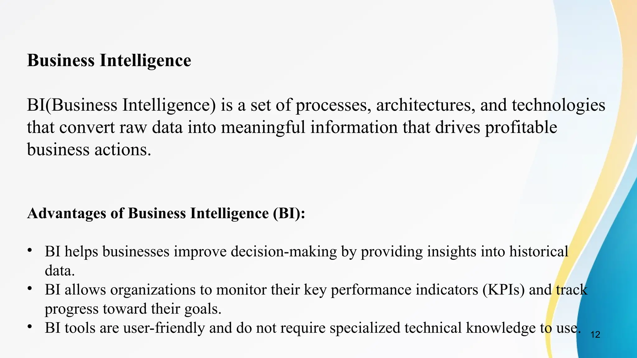 12
Business Intelligence
BI(Business Intelligence) is a set of processes, architectures, and technologies
that convert raw data into meaningful information that drives profitable
business actions.
Advantages of Business Intelligence (BI):
• BI helps businesses improve decision-making by providing insights into historical
data.
• BI allows organizations to monitor their key performance indicators (KPIs) and track
progress toward their goals.
• BI tools are user-friendly and do not require specialized technical knowledge to use.
 