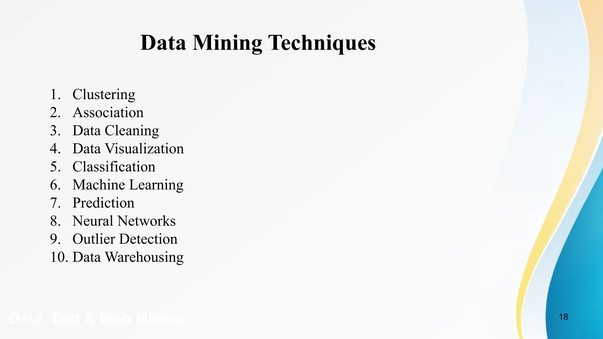 18
Data, Text & Web Mining
Data Mining Techniques
1. Clustering
2. Association
3. Data Cleaning
4. Data Visualization
5. Classification
6. Machine Learning
7. Prediction
8. Neural Networks
9. Outlier Detection
10. Data Warehousing
 